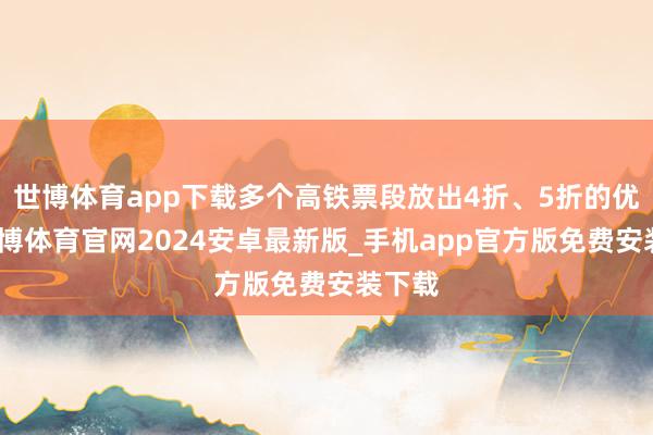 世博体育app下载多个高铁票段放出4折、5折的优惠-世博体育官网2024安卓最新版_手机app官方版免费安装下载