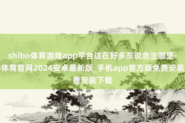 shibo体育游戏app平台这在好多东说念主眼里-世博体育官网2024安卓最新版_手机app官方版免费安装下载