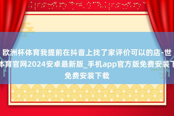 欧洲杯体育我提前在抖音上找了家评价可以的店-世博体育官网2024安卓最新版_手机app官方版免费安装下载