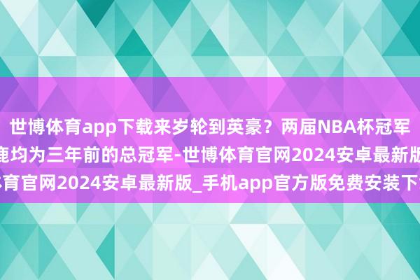 世博体育app下载来岁轮到英豪？两届NBA杯冠军湖东说念主&雄鹿均为三年前的总冠军-世博体育官网2024安卓最新版_手机app官方版免费安装下载