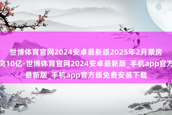 世博体育官网2024安卓最新版2025年2月票房（含预售）已冲突10亿-世博体育官网2024安卓最新版_手机app官方版免费安装下载