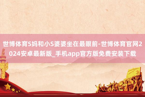 世博体育S妈和小S婆婆坐在最眼前-世博体育官网2024安卓最新版_手机app官方版免费安装下载