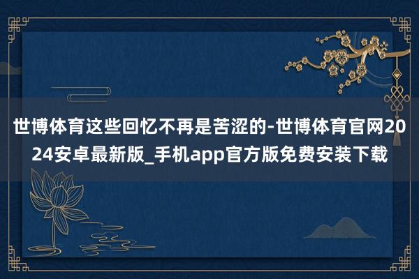 世博体育这些回忆不再是苦涩的-世博体育官网2024安卓最新版_手机app官方版免费安装下载