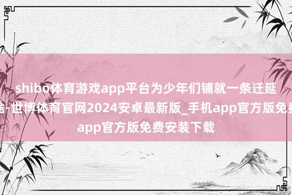 shibo体育游戏app平台为少年们铺就一条迁延成长的坦途-世博体育官网2024安卓最新版_手机app官方版免费安装下载