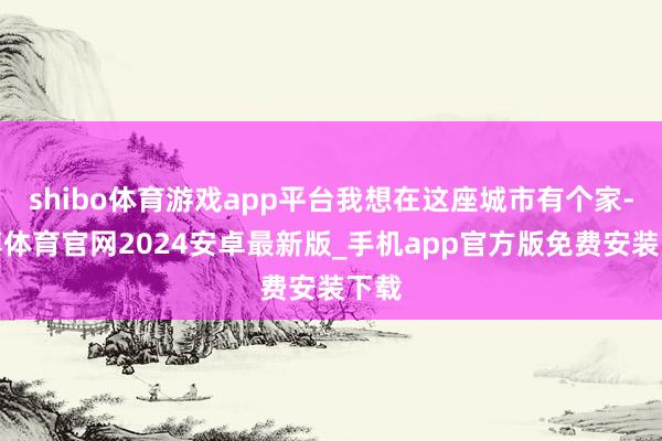 shibo体育游戏app平台我想在这座城市有个家-世博体育官网2024安卓最新版_手机app官方版免费安装下载