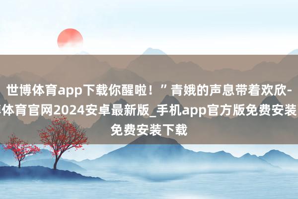 世博体育app下载你醒啦！”青娥的声息带着欢欣-世博体育官网2024安卓最新版_手机app官方版免费安装下载