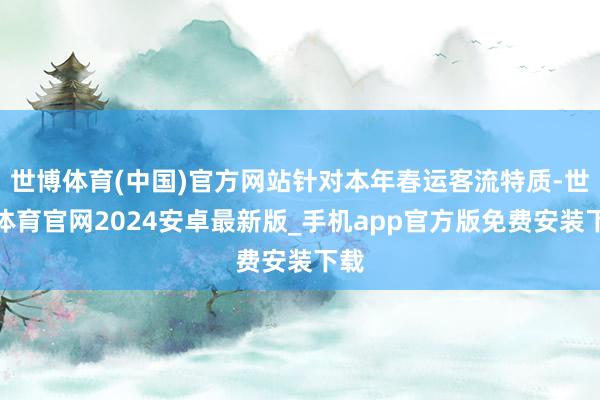 世博体育(中国)官方网站针对本年春运客流特质-世博体育官网2024安卓最新版_手机app官方版免费安装下载