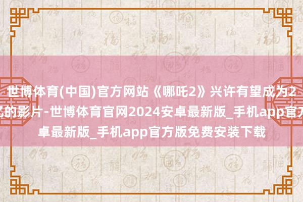 世博体育(中国)官方网站《哪吒2》兴许有望成为2025年度首部破亿的影片-世博体育官网2024安卓最新版_手机app官方版免费安装下载