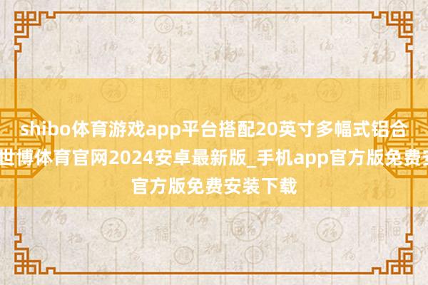 shibo体育游戏app平台搭配20英寸多幅式铝合金轮毂-世博体育官网2024安卓最新版_手机app官方版免费安装下载