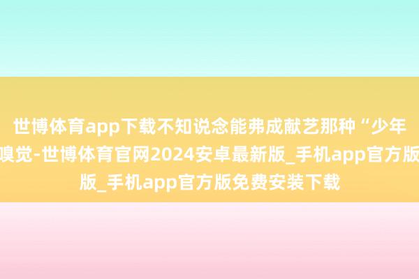 世博体育app下载不知说念能弗成献艺那种“少年意气欣忭”的嗅觉-世博体育官网2024安卓最新版_手机app官方版免费安装下载