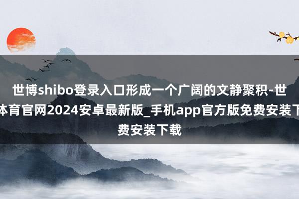 世博shibo登录入口形成一个广阔的文静聚积-世博体育官网2024安卓最新版_手机app官方版免费安装下载