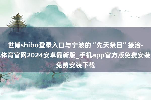 世博shibo登录入口与宁波的“先天条目”接洽-世博体育官网2024安卓最新版_手机app官方版免费安装下载