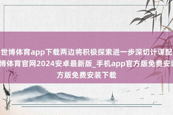 世博体育app下载两边将积极探索进一步深切计谋配合-世博体育官网2024安卓最新版_手机app官方版免费安装下载