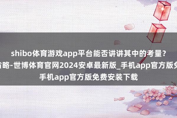 shibo体育游戏app平台能否讲讲其中的考量？A：其实很省略-世博体育官网2024安卓最新版_手机app官方版免费安装下载