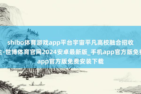 shibo体育游戏app平台宇宙平凡高校融合招收入学的学生-世博体育官网2024安卓最新版_手机app官方版免费安装下载