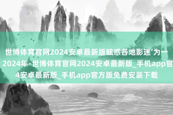 世博体育官网2024安卓最新版眩惑各地影迷‘为一块屏奔赴一座城’；2024年-世博体育官网2024安卓最新版_手机app官方版免费安装下载