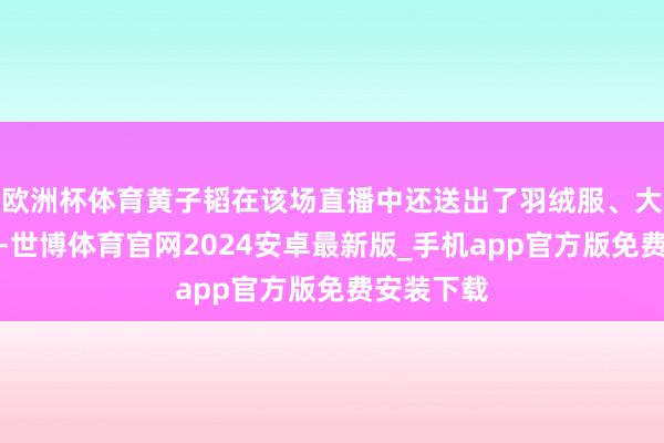 欧洲杯体育黄子韬在该场直播中还送出了羽绒服、大米等物品-世博体育官网2024安卓最新版_手机app官方版免费安装下载
