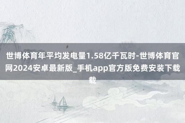 世博体育年平均发电量1.58亿千瓦时-世博体育官网2024安卓最新版_手机app官方版免费安装下载