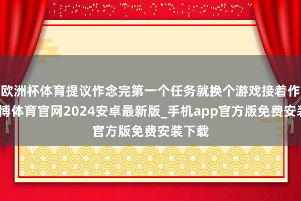 欧洲杯体育提议作念完第一个任务就换个游戏接着作念-世博体育官网2024安卓最新版_手机app官方版免费安装下载