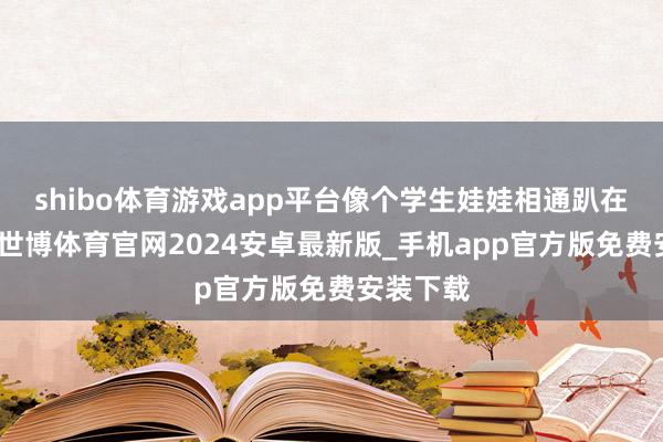 shibo体育游戏app平台像个学生娃娃相通趴在炕桌上-世博体育官网2024安卓最新版_手机app官方版免费安装下载