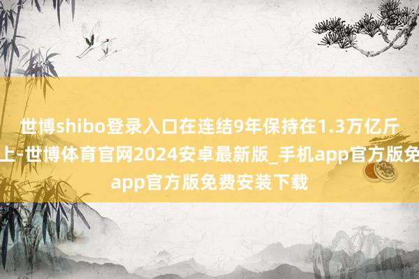 世博shibo登录入口在连结9年保持在1.3万亿斤以上的基础上-世博体育官网2024安卓最新版_手机app官方版免费安装下载