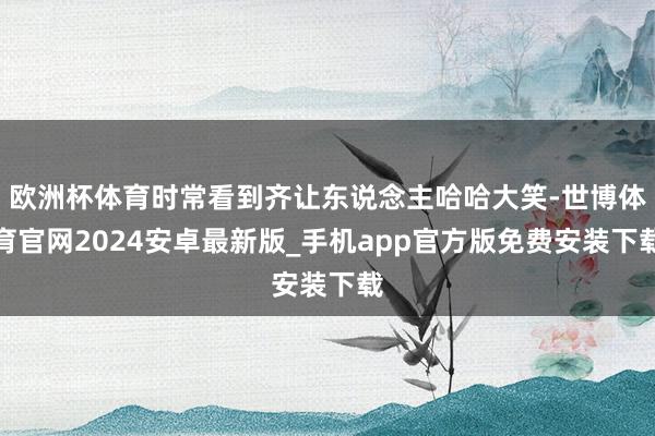 欧洲杯体育时常看到齐让东说念主哈哈大笑-世博体育官网2024安卓最新版_手机app官方版免费安装下载