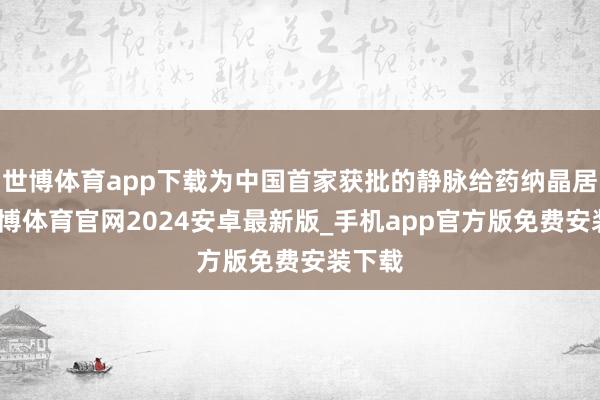 世博体育app下载为中国首家获批的静脉给药纳晶居品-世博体育官网2024安卓最新版_手机app官方版免费安装下载