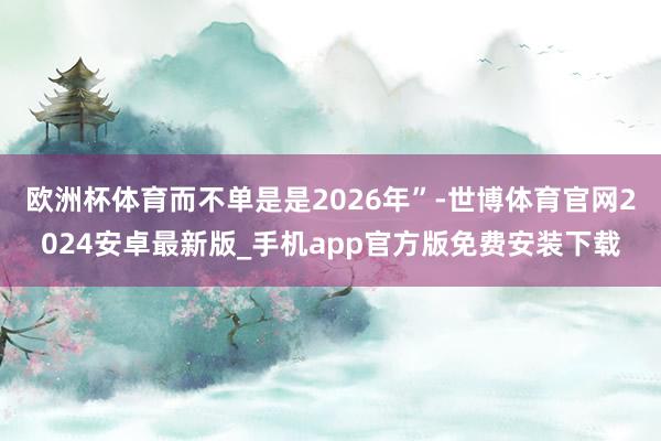 欧洲杯体育而不单是是2026年”-世博体育官网2024安卓最新版_手机app官方版免费安装下载