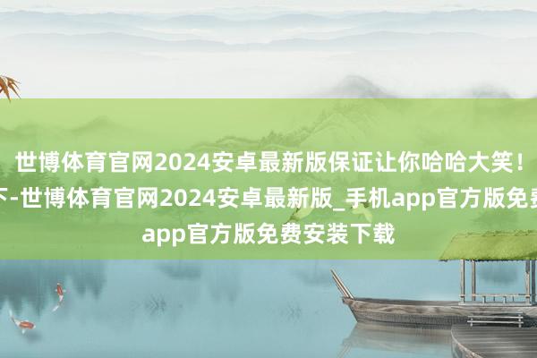 世博体育官网2024安卓最新版保证让你哈哈大笑！念念象一下-世博体育官网2024安卓最新版_手机app官方版免费安装下载