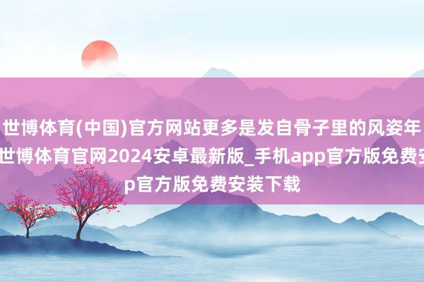 世博体育(中国)官方网站更多是发自骨子里的风姿年老风范-世博体育官网2024安卓最新版_手机app官方版免费安装下载