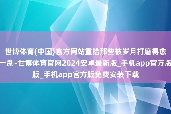世博体育(中国)官方网站重拾那些被岁月打磨得愈发闪亮的经典一刹-世博体育官网2024安卓最新版_手机app官方版免费安装下载