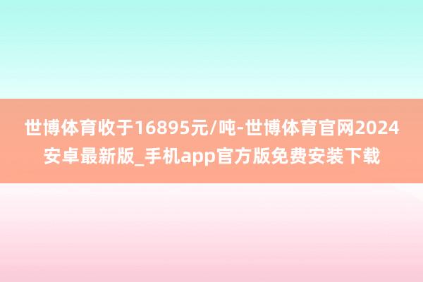 世博体育收于16895元/吨-世博体育官网2024安卓最新版_手机app官方版免费安装下载