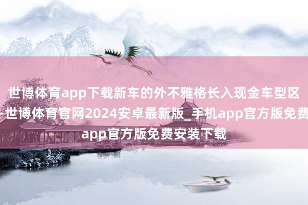 世博体育app下载新车的外不雅格长入现金车型区别畸形大-世博体育官网2024安卓最新版_手机app官方版免费安装下载