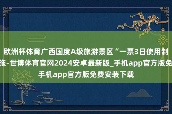 欧洲杯体育广西国度A级旅游景区“一票3日使用制”已留神实施-世博体育官网2024安卓最新版_手机app官方版免费安装下载