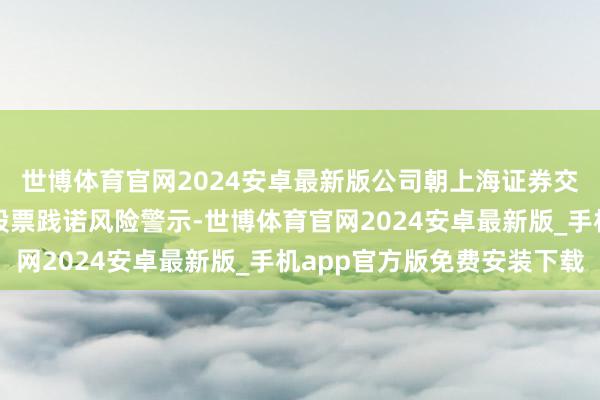世博体育官网2024安卓最新版公司朝上海证券交往所央求肃除对公司股票践诺风险警示-世博体育官网2024安卓最新版_手机app官方版免费安装下载