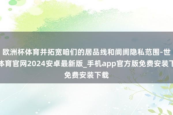 欧洲杯体育并拓宽咱们的居品线和阛阓隐私范围-世博体育官网2024安卓最新版_手机app官方版免费安装下载