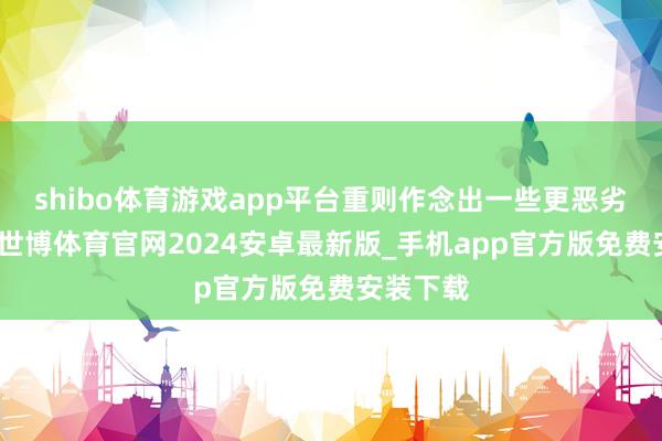 shibo体育游戏app平台重则作念出一些更恶劣的动作-世博体育官网2024安卓最新版_手机app官方版免费安装下载