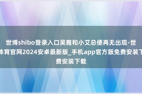 世博shibo登录入口吴雅和小艾总便再无出现-世博体育官网2024安卓最新版_手机app官方版免费安装下载
