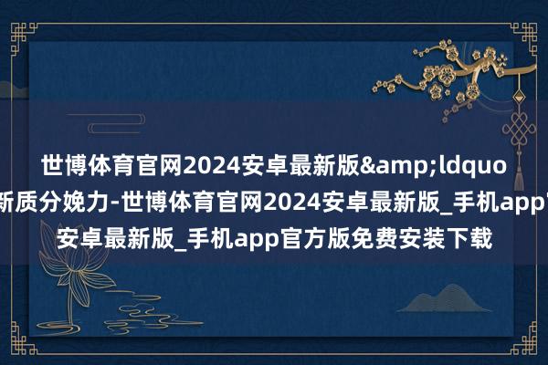 世博体育官网2024安卓最新版&ldquo;中国因地制宜培育新质分娩力-世博体育官网2024安卓最新版_手机app官方版免费安装下载
