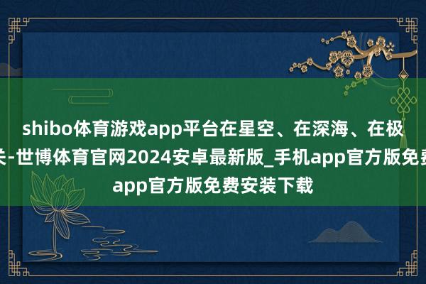 shibo体育游戏app平台在星空、在深海、在极地、在边关-世博体育官网2024安卓最新版_手机app官方版免费安装下载
