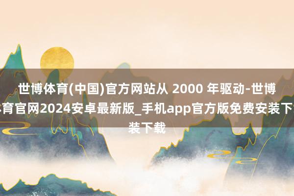 世博体育(中国)官方网站从 2000 年驱动-世博体育官网2024安卓最新版_手机app官方版免费安装下载