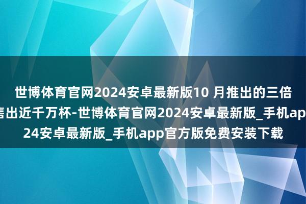 世博体育官网2024安卓最新版10 月推出的三倍厚抹上线两月过剩也售出近千万杯-世博体育官网2024安卓最新版_手机app官方版免费安装下载