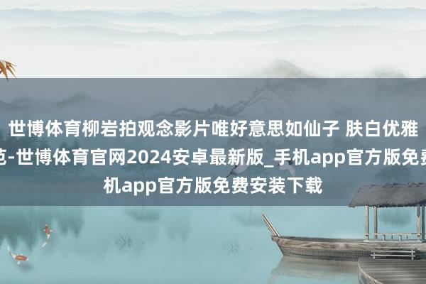世博体育柳岩拍观念影片唯好意思如仙子 肤白优雅知性女神范-世博体育官网2024安卓最新版_手机app官方版免费安装下载