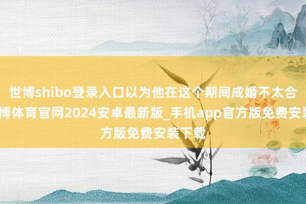 世博shibo登录入口以为他在这个期间成婚不太合乎-世博体育官网2024安卓最新版_手机app官方版免费安装下载