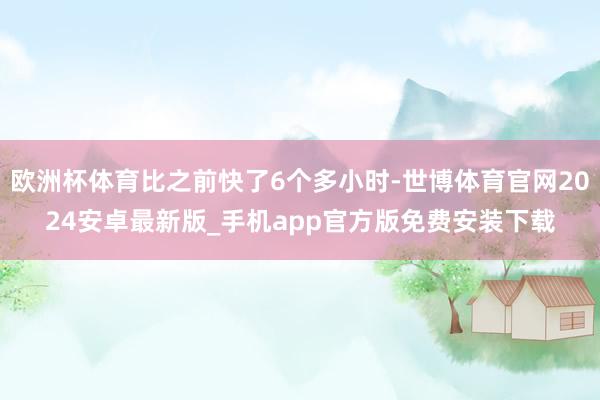 欧洲杯体育比之前快了6个多小时-世博体育官网2024安卓最新版_手机app官方版免费安装下载
