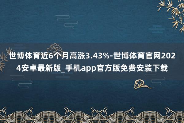 世博体育近6个月高涨3.43%-世博体育官网2024安卓最新版_手机app官方版免费安装下载