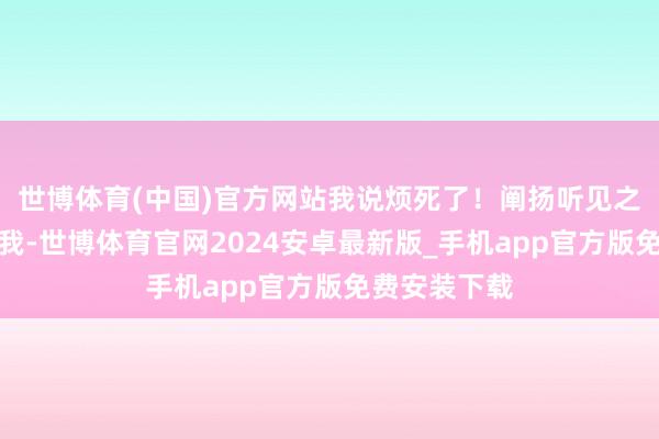 世博体育(中国)官方网站我说烦死了！阐扬听见之后就过来说我-世博体育官网2024安卓最新版_手机app官方版免费安装下载