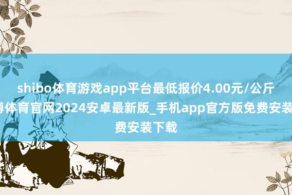 shibo体育游戏app平台最低报价4.00元/公斤-世博体育官网2024安卓最新版_手机app官方版免费安装下载