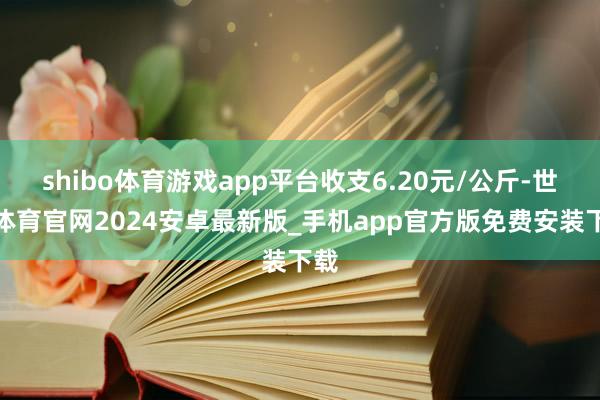 shibo体育游戏app平台收支6.20元/公斤-世博体育官网2024安卓最新版_手机app官方版免费安装下载