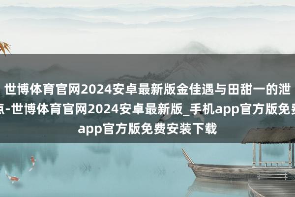 世博体育官网2024安卓最新版金佳遇与田甜一的泄漏可圈可点-世博体育官网2024安卓最新版_手机app官方版免费安装下载